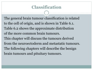 Classification
The general brain tumour classification is related
to the cell of origin, and is shown in Table 6.1.
Table 6.2 shows the approximate distribution
of the more common brain tumours.
This chapter will discuss the tumours derived
from the neuroectoderm and metastatic tumours.
The following chapters will describe the benign
brain tumours and pituitary tumours.
 