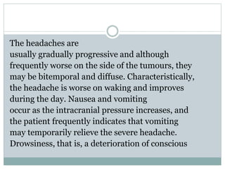 The headaches are
usually gradually progressive and although
frequently worse on the side of the tumours, they
may be bitemporal and diffuse. Characteristically,
the headache is worse on waking and improves
during the day. Nausea and vomiting
occur as the intracranial pressure increases, and
the patient frequently indicates that vomiting
may temporarily relieve the severe headache.
Drowsiness, that is, a deterioration of conscious
 