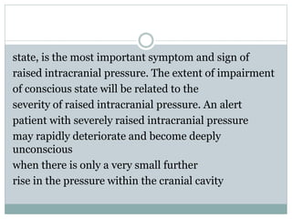 state, is the most important symptom and sign of
raised intracranial pressure. The extent of impairment
of conscious state will be related to the
severity of raised intracranial pressure. An alert
patient with severely raised intracranial pressure
may rapidly deteriorate and become deeply
unconscious
when there is only a very small further
rise in the pressure within the cranial cavity
 