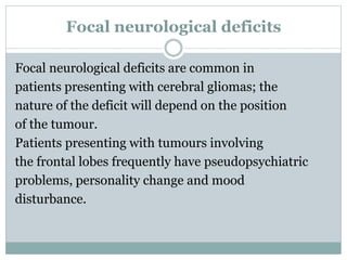 Focal neurological deficits
Focal neurological deficits are common in
patients presenting with cerebral gliomas; the
nature of the deficit will depend on the position
of the tumour.
Patients presenting with tumours involving
the frontal lobes frequently have pseudopsychiatric
problems, personality change and mood
disturbance.
 