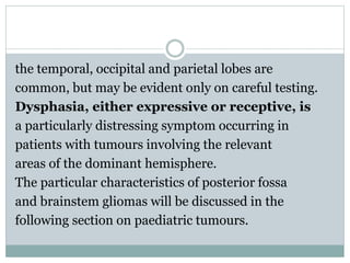 the temporal, occipital and parietal lobes are
common, but may be evident only on careful testing.
Dysphasia, either expressive or receptive, is
a particularly distressing symptom occurring in
patients with tumours involving the relevant
areas of the dominant hemisphere.
The particular characteristics of posterior fossa
and brainstem gliomas will be discussed in the
following section on paediatric tumours.
 