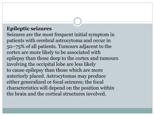Epileptic seizures
Seizures are the most frequent initial symptom in
patients with cerebral astrocytoma and occur in
50–75% of all patients. Tumours adjacent to the
cortex are more likely to be associated with
epilepsy than those deep to the cortex and tumours
involving the occipital lobe are less likely
to cause epilepsy than those which are more
anteriorly placed. Astrocytomas may produce
either generalized or focal seizures; the focal
characteristics will depend on the position within
the brain and the cortical structures involved.
 