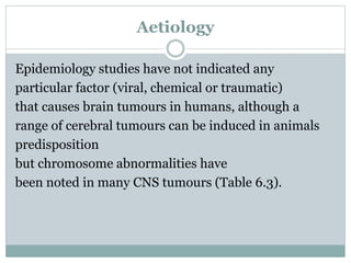 Aetiology
Epidemiology studies have not indicated any
particular factor (viral, chemical or traumatic)
that causes brain tumours in humans, although a
range of cerebral tumours can be induced in animals
predisposition
but chromosome abnormalities have
been noted in many CNS tumours (Table 6.3).
 