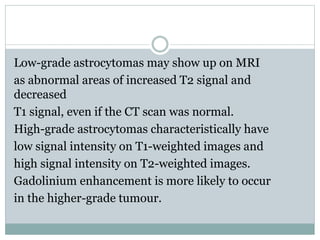 Low-grade astrocytomas may show up on MRI
as abnormal areas of increased T2 signal and
decreased
T1 signal, even if the CT scan was normal.
High-grade astrocytomas characteristically have
low signal intensity on T1-weighted images and
high signal intensity on T2-weighted images.
Gadolinium enhancement is more likely to occur
in the higher-grade tumour.
 