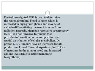 Perfusion-weighted MRI is used to determine
the regional cerebral blood volume, which is
increased in high-grade glioma and may be of
value in differentiating recurrent tumour from
radiation necrosis. Magnetic resonance spectroscopy
(MRS) is a non-invasive technique that
provides information on the composition and
spatial distribution of cellular metabolites. On
proton MRS, tumours have an increased lactate
production, loss of N-acetyl aspartate (due to loss
of neurones in the tumour area) and increased
choline levels (due to active membrane
biosynthesis).
 
