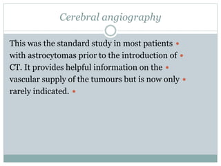 Cerebral angiography
This was the standard study in most patients
with astrocytomas prior to the introduction of
CT. It provides helpful information on the
vascular supply of the tumours but is now only
rarely indicated.
 