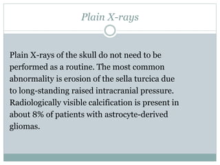 Plain X-rays
Plain X-rays of the skull do not need to be
performed as a routine. The most common
abnormality is erosion of the sella turcica due
to long-standing raised intracranial pressure.
Radiologically visible calcification is present in
about 8% of patients with astrocyte-derived
gliomas.
 