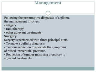 Management
Following the presumptive diagnosis of a glioma
the management involves:
• surgery
• radiotherapy
• other adjuvant treatments.
Surgery
Surgery is performed with three principal aims.
• To make a definite diagnosis.
• Tumour reduction to alleviate the symptoms
of raised intracranial pressure.
• Reduction of tumour mass as a precursor to
adjuvant treatments.
 