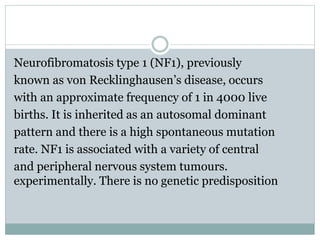 Neurofibromatosis type 1 (NF1), previously
known as von Recklinghausen’s disease, occurs
with an approximate frequency of 1 in 4000 live
births. It is inherited as an autosomal dominant
pattern and there is a high spontaneous mutation
rate. NF1 is associated with a variety of central
and peripheral nervous system tumours.
experimentally. There is no genetic predisposition
 