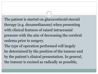 The patient is started on glucocorticoid steroid
therapy (e.g. dexamethasone) when presenting
with clinical features of raised intracranial
pressure with the aim of decreasing the cerebral
oedema prior to surgery.
The type of operation performed will largely
be determined by the position of the tumour and
by the patient’s clinical presentation. In general,
the tumour is excised as radically as possible,
 