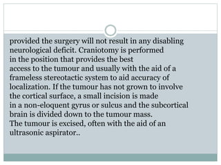 provided the surgery will not result in any disabling
neurological deficit. Craniotomy is performed
in the position that provides the best
access to the tumour and usually with the aid of a
frameless stereotactic system to aid accuracy of
localization. If the tumour has not grown to involve
the cortical surface, a small incision is made
in a non-eloquent gyrus or sulcus and the subcortical
brain is divided down to the tumour mass.
The tumour is excised, often with the aid of an
ultrasonic aspirator..
 