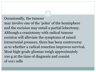 Occasionally, the tumour
may involve one of the ‘poles’ of the hemisphere
and the excision may entail a partial lobectomy.
Although a craniotomy with radical tumour
excision will alleviate the symptoms of raised
intracranial pressure, there has been controversy
as to whether a radical resection improves survival.
Most high-grade gliomas weigh approximately
100 g at the time of diagnosis and consist
of 1011 cells
 