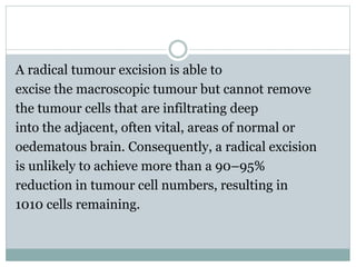 A radical tumour excision is able to
excise the macroscopic tumour but cannot remove
the tumour cells that are infiltrating deep
into the adjacent, often vital, areas of normal or
oedematous brain. Consequently, a radical excision
is unlikely to achieve more than a 90–95%
reduction in tumour cell numbers, resulting in
1010 cells remaining.
 
