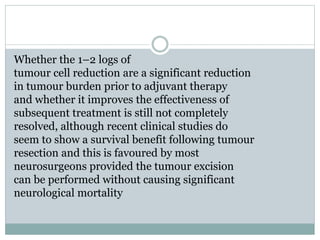 Whether the 1–2 logs of
tumour cell reduction are a significant reduction
in tumour burden prior to adjuvant therapy
and whether it improves the effectiveness of
subsequent treatment is still not completely
resolved, although recent clinical studies do
seem to show a survival benefit following tumour
resection and this is favoured by most
neurosurgeons provided the tumour excision
can be performed without causing significant
neurological mortality
 