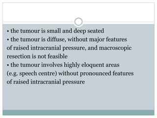 • the tumour is small and deep seated
• the tumour is diffuse, without major features
of raised intracranial pressure, and macroscopic
resection is not feasible
• the tumour involves highly eloquent areas
(e.g. speech centre) without pronounced features
of raised intracranial pressure
 