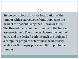 Stereotactic biopsy involves localization of the
tumour with a stereotactic frame applied to the
head of the patient using the CT scan or MRI.
The three-dimensional coordinates of the tumour
are ascertained. The surgeon chooses the point of
entry and the desired path through the brain and
a computer program determines the necessary
angles for the biopsy probe and the depth to the
tumour
 