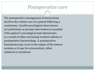 Postoperative care
The postoperative management of astrocytoma
involves the routine care of a patient following a
craniotomy. Careful neurological observations
are performed, as prompt intervention is essential
if the patient’s neurological state deteriorates
as a result of either increasing cerebral oedema or
postoperative haemorrhage. A postoperative
haematoma may occur in the region of the tumour
excision or it may be extracerebral, either
subdural or extradural.
 