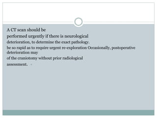 A CT scan should be
performed urgently if there is neurological
deterioration, to determine the exact pathology.
be so rapid as to require urgent re-exploration Occasionally, postoperative
deterioration may
of the craniotomy without prior radiological
assessment.
 