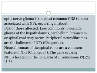 optic nerve glioma is the most common CNS tumour
associated with NF1, occurring in about
15% of those affected. Less commonly low-grade
glioma of the hypothalamus, cerebellum, brainstem
or spinal cord may occur. Peripheral neurofibromas
are the hallmark of NF1 (Chapter 17).
Neurofibromas of the spinal roots are a common
feature of NF1 (Chapter 15). The gene causing
NF1 is located on the long arm of chromosome 17(17q
11.2)
 