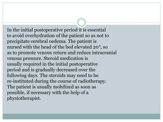 In the initial postoperative period it is essential
to avoid overhydration of the patient so as not to
precipitate cerebral oedema. The patient is
nursed with the head of the bed elevated 20°, so
as to promote venous return and reduce intracranial
venous pressure. Steroid medication is
usually required in the initial postoperative
period and is gradually decreased over the
following days. The steroids may need to be
re-instituted during the course of radiotherapy.
The patient is usually mobilized as soon as
possible, if necessary with the help of a
physiotherapist.
 