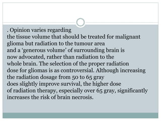 . Opinion varies regarding
the tissue volume that should be treated for malignant
glioma but radiation to the tumour area
and a ‘generous volume’ of surrounding brain is
now advocated, rather than radiation to the
whole brain. The selection of the proper radiation
dose for gliomas is as controversial. Although increasing
the radiation dosage from 50 to 65 gray
does slightly improve survival, the higher dose
of radiation therapy, especially over 65 gray, significantly
increases the risk of brain necrosis.
 
