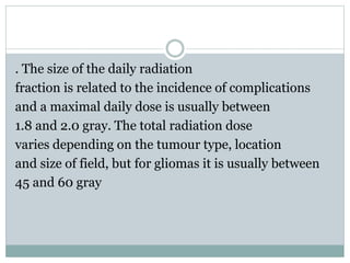 . The size of the daily radiation
fraction is related to the incidence of complications
and a maximal daily dose is usually between
1.8 and 2.0 gray. The total radiation dose
varies depending on the tumour type, location
and size of field, but for gliomas it is usually between
45 and 60 gray
 