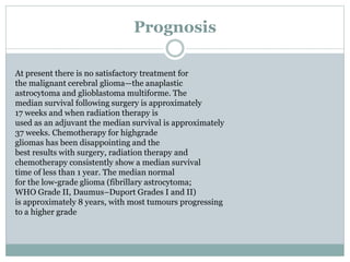 Prognosis
At present there is no satisfactory treatment for
the malignant cerebral glioma—the anaplastic
astrocytoma and glioblastoma multiforme. The
median survival following surgery is approximately
17 weeks and when radiation therapy is
used as an adjuvant the median survival is approximately
37 weeks. Chemotherapy for highgrade
gliomas has been disappointing and the
best results with surgery, radiation therapy and
chemotherapy consistently show a median survival
time of less than 1 year. The median normal
for the low-grade glioma (fibrillary astrocytoma;
WHO Grade II, Daumus–Duport Grades I and II)
is approximately 8 years, with most tumours progressing
to a higher grade
 