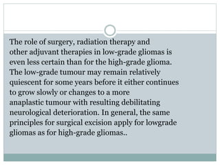 The role of surgery, radiation therapy and
other adjuvant therapies in low-grade gliomas is
even less certain than for the high-grade glioma.
The low-grade tumour may remain relatively
quiescent for some years before it either continues
to grow slowly or changes to a more
anaplastic tumour with resulting debilitating
neurological deterioration. In general, the same
principles for surgical excision apply for lowgrade
gliomas as for high-grade gliomas..
 
