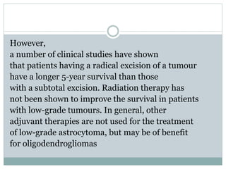 However,
a number of clinical studies have shown
that patients having a radical excision of a tumour
have a longer 5-year survival than those
with a subtotal excision. Radiation therapy has
not been shown to improve the survival in patients
with low-grade tumours. In general, other
adjuvant therapies are not used for the treatment
of low-grade astrocytoma, but may be of benefit
for oligodendrogliomas
 