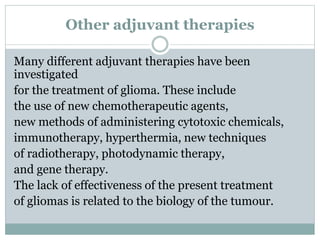 Other adjuvant therapies
Many different adjuvant therapies have been
investigated
for the treatment of glioma. These include
the use of new chemotherapeutic agents,
new methods of administering cytotoxic chemicals,
immunotherapy, hyperthermia, new techniques
of radiotherapy, photodynamic therapy,
and gene therapy.
The lack of effectiveness of the present treatment
of gliomas is related to the biology of the tumour.
 