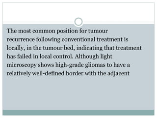 The most common position for tumour
recurrence following conventional treatment is
locally, in the tumour bed, indicating that treatment
has failed in local control. Although light
microscopy shows high-grade gliomas to have a
relatively well-defined border with the adjacent
 