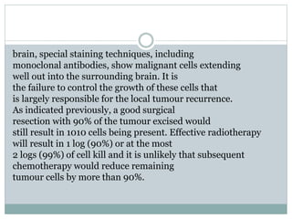 brain, special staining techniques, including
monoclonal antibodies, show malignant cells extending
well out into the surrounding brain. It is
the failure to control the growth of these cells that
is largely responsible for the local tumour recurrence.
As indicated previously, a good surgical
resection with 90% of the tumour excised would
still result in 1010 cells being present. Effective radiotherapy
will result in 1 log (90%) or at the most
2 logs (99%) of cell kill and it is unlikely that subsequent
chemotherapy would reduce remaining
tumour cells by more than 90%.
 