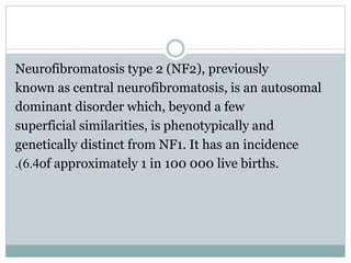 Neurofibromatosis type 2 (NF2), previously
known as central neurofibromatosis, is an autosomal
dominant disorder which, beyond a few
superficial similarities, is phenotypically and
genetically distinct from NF1. It has an incidence
of approximately 1 in 100 000 live births.6.4.)
 