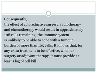Consequently,
the effect of cytoreductive surgery, radiotherapy
and chemotherapy would result in approximately
108 cells remaining; the immune system
is unlikely to be able to cope with a tumour
burden of more than 105 cells. It follows that, for
any extra treatment to be effective, whether
surgery or adjuvant therapy, it must provide at
least 1 log of cell kill.
 