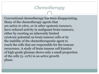 Chemotherapy
Conventional chemotherapy has been disappointing.
Many of the chemotherapy agents that
are active in vitro, or in other systemic tumours,
have reduced activity in malignant brain tumours,
either by exerting an inherently limited
cytotoxic potential on brain tumour cells or by
the inability of the chemotherapeutic agent to
reach the cells that are responsible for the tumour
recurrence. A study of brain tumour cell kinetics
of high-grade gliomas shows only a small proportion
of the cells (5–10%) in an active growth
phase.
 