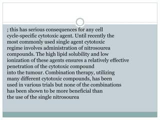 ; this has serious consequences for any cell
cycle-specific cytotoxic agent. Until recently the
most commonly used single agent cytotoxic
regime involves administration of nitrosourea
compounds. The high lipid solubility and low
ionization of these agents ensures a relatively effective
penetration of the cytotoxic compound
into the tumour. Combination therapy, utilizing
many different cytotoxic compounds, has been
used in various trials but none of the combinations
has been shown to be more beneficial than
the use of the single nitrosourea
 