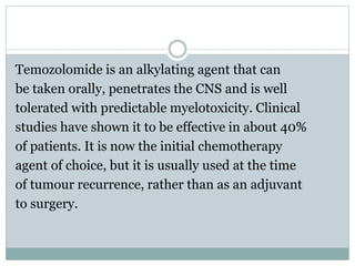Temozolomide is an alkylating agent that can
be taken orally, penetrates the CNS and is well
tolerated with predictable myelotoxicity. Clinical
studies have shown it to be effective in about 40%
of patients. It is now the initial chemotherapy
agent of choice, but it is usually used at the time
of tumour recurrence, rather than as an adjuvant
to surgery.
 