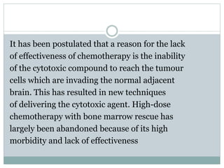 It has been postulated that a reason for the lack
of effectiveness of chemotherapy is the inability
of the cytotoxic compound to reach the tumour
cells which are invading the normal adjacent
brain. This has resulted in new techniques
of delivering the cytotoxic agent. High-dose
chemotherapy with bone marrow rescue has
largely been abandoned because of its high
morbidity and lack of effectiveness
 
