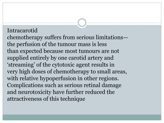 Intracarotid
chemotherapy suffers from serious limitations—
the perfusion of the tumour mass is less
than expected because most tumours are not
supplied entirely by one carotid artery and
‘streaming’ of the cytotoxic agent results in
very high doses of chemotherapy to small areas,
with relative hypoperfusion in other regions.
Complications such as serious retinal damage
and neurotoxicity have further reduced the
attractiveness of this technique
 