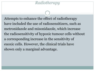 Radiotherapy
Attempts to enhance the effect of radiotherapy
have included the use of radiosensitizers, such as
metronidazole and misonidazole, which increase
the radiosensitivity of hypoxic tumour cells without
a corresponding increase in the sensitivity of
euoxic cells. However, the clinical trials have
shown only a marginal advantage.
 