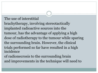 The use of interstitial
brachytherapy, involving stereotactically
implanted radioactive sources into the
tumour, has the advantage of applying a high
dose of radiotherapy to the tumour while sparing
the surrounding brain. However, the clinical
trials performed so far have resulted in a high
incidence
of radionecrosis to the surrounding brain
and improvements in the technique will need to
 