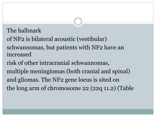 The hallmark
of NF2 is bilateral acoustic (vestibular)
schwannomas, but patients with NF2 have an
increased
risk of other intracranial schwannomas,
multiple meningiomas (both cranial and spinal)
and gliomas. The NF2 gene locus is sited on
the long arm of chromosome 22 (22q 11.2) (Table
 