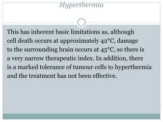 Hyperthermia
This has inherent basic limitations as, although
cell death occurs at approximately 42°C, damage
to the surrounding brain occurs at 45°C, so there is
a very narrow therapeutic index. In addition, there
is a marked tolerance of tumour cells to hyperthermia
and the treatment has not been effective.
 