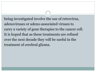 being investigated involve the use of retrovirus,
adenoviruses or adeno-associated viruses to
carry a variety of gene therapies to the cancer cell.
It is hoped that as these treatments are refined
over the next decade they will be useful in the
treatment of cerebral glioma.
 