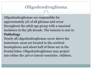 Oligodendroglioma
Oligodendrogliomas are responsible for
approximately 5% of all gliomas and occur
throughout the adult age group with a maximal
incidence in the 5th decade. The tumour is rare in
Pathology
Nearly all oligodendrogliomas occur above the
tentorium; most are located in the cerebral
hemispheres and about half of these are in the
frontal lobes. Oligodendrogliomas may project
into either the 3rd or lateral ventricles. children.
 