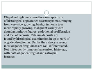 Oligodendrogliomas have the same spectrum
of histological appearance as astrocytomas, ranging
from very slow growing, benign tumours to a
more rapidly growing, malignant variety with
abundant mitotic figures, endothelial proliferation
and foci of necrosis. Calcium deposits are
found by histological examination in up to 90% of
oligodendrogliomas. Unlike the astrocyte group,
most oligodendrogliomas are well differentiated.
Not infrequently tumours have mixed histology,
with both oligodendroglial and astroglial
features.
 