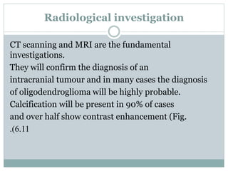 Radiological investigation
CT scanning and MRI are the fundamental
investigations.
They will confirm the diagnosis of an
intracranial tumour and in many cases the diagnosis
of oligodendroglioma will be highly probable.
Calcification will be present in 90% of cases
and over half show contrast enhancement (Fig.
6.11.)
 