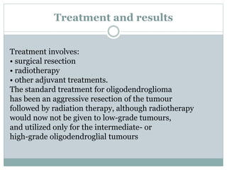 Treatment and results
Treatment involves:
• surgical resection
• radiotherapy
• other adjuvant treatments.
The standard treatment for oligodendroglioma
has been an aggressive resection of the tumour
followed by radiation therapy, although radiotherapy
would now not be given to low-grade tumours,
and utilized only for the intermediate- or
high-grade oligodendroglial tumours
 
