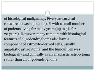 of histological malignancy. Five-year survival
rates are between 30 and 50% with a small number
of patients living for many years (up to 5% for
20 years). However, many tumours with histological
features of oligodendroglioma also have a
component of astrocyte-derived cells, usually
anaplastic astrocytoma, and the tumour behaves
biologically and clinically as an anaplastic astrocytoma
rather than an oligodendroglioma
 
