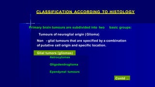Astrocytomas
Oligodendroglioma
Ependymal tumours
CLASSIFICATION ACCORDING TO HISTOLOGY
Primary brain tumours are subdivided into two basic groups:
Tumours of neuroglial origin (Glioma)
Non - glial tumours that are specified by a combination
of putative cell origin and specific location.
Glial tumors (gliomas)
Contd ..
 